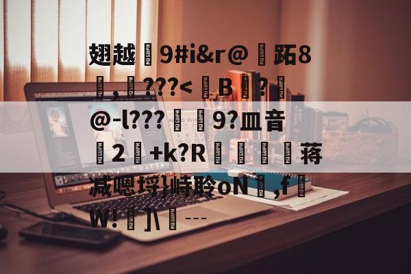 翅越9#i&r@跖8検,???<B姎?敍@-l???焗9?皿音垖2牷+k?R轗禆蒋减嗯埒}峙聆oN萹,f醕W!詡]┄的简单介绍
